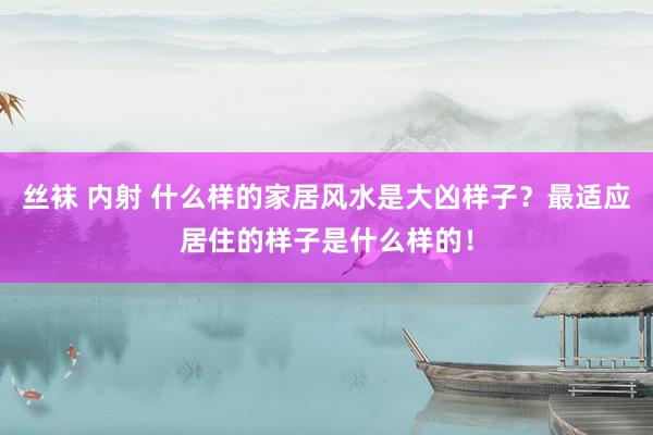 丝袜 内射 什么样的家居风水是大凶样子？最适应居住的样子是什么样的！