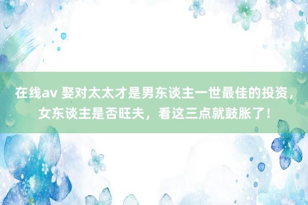 在线av 娶对太太才是男东谈主一世最佳的投资，女东谈主是否旺夫，看这三点就鼓胀了！