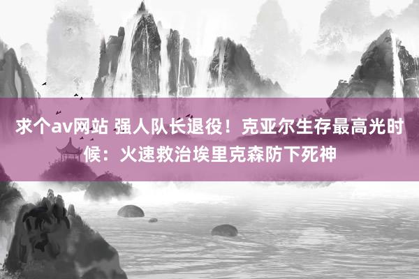 求个av网站 强人队长退役！克亚尔生存最高光时候：火速救治埃里克森防下死神