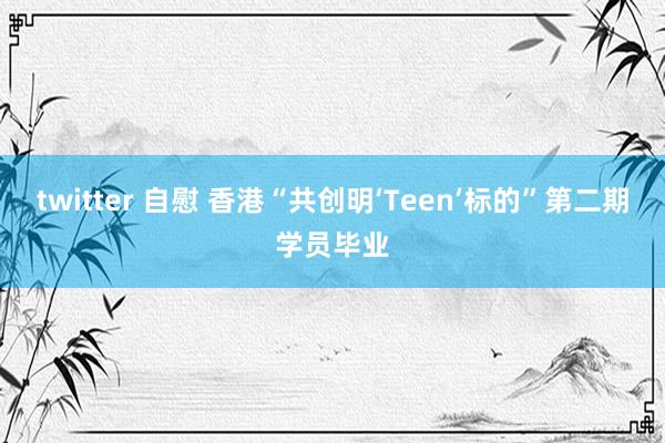 twitter 自慰 香港“共创明‘Teen’标的”第二期学员毕业