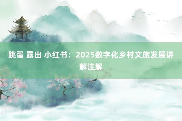 跳蛋 露出 小红书：2025数字化乡村文旅发展讲解注解