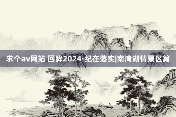 求个av网站 回眸2024·纪在落实|南湾湖情景区篇