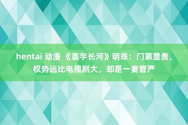 hentai 动漫 《寰宇长河》明珠：门第显贵，权势远比电视剧大，却是一妻管严