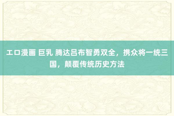 エロ漫画 巨乳 腾达吕布智勇双全，携众将一统三国，颠覆传统历史方法