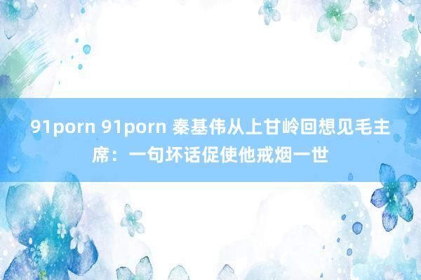 91porn 91porn 秦基伟从上甘岭回想见毛主席：一句坏话促使他戒烟一世