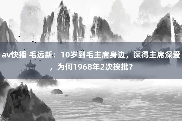 av快播 毛远新：10岁到毛主席身边，深得主席深爱，为何1968年2次挨批？