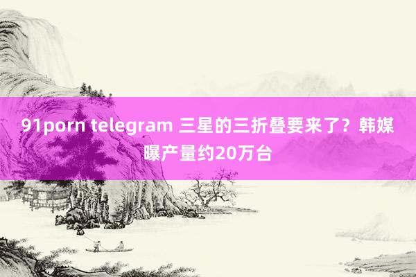 91porn telegram 三星的三折叠要来了？韩媒曝产量约20万台