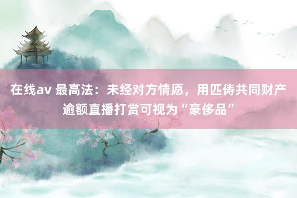在线av 最高法：未经对方情愿，用匹俦共同财产逾额直播打赏可视为“豪侈品”