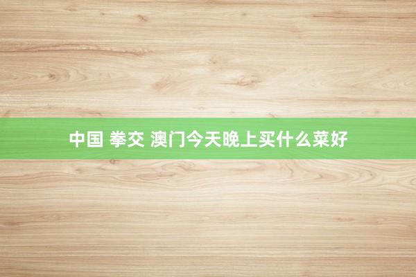 中国 拳交 澳门今天晚上买什么菜好