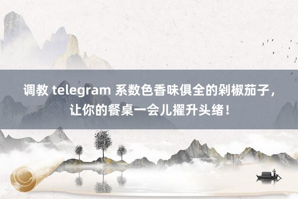调教 telegram 系数色香味俱全的剁椒茄子，让你的餐桌一会儿擢升头绪！