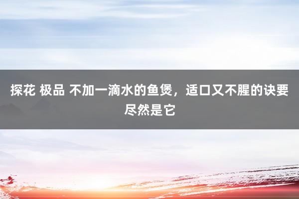 探花 极品 不加一滴水的鱼煲，适口又不腥的诀要尽然是它