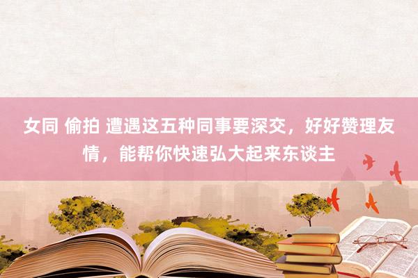 女同 偷拍 遭遇这五种同事要深交，好好赞理友情，能帮你快速弘大起来东谈主