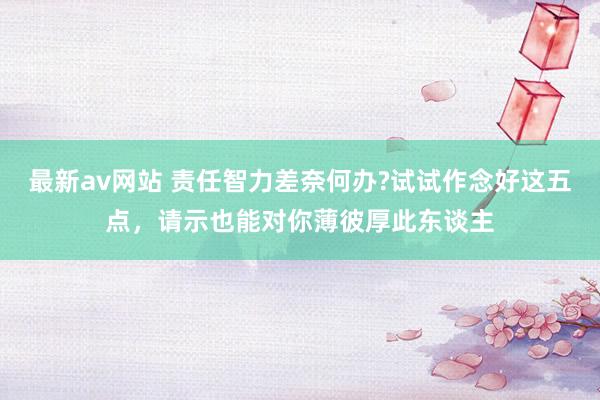 最新av网站 责任智力差奈何办?试试作念好这五点，请示也能对你薄彼厚此东谈主
