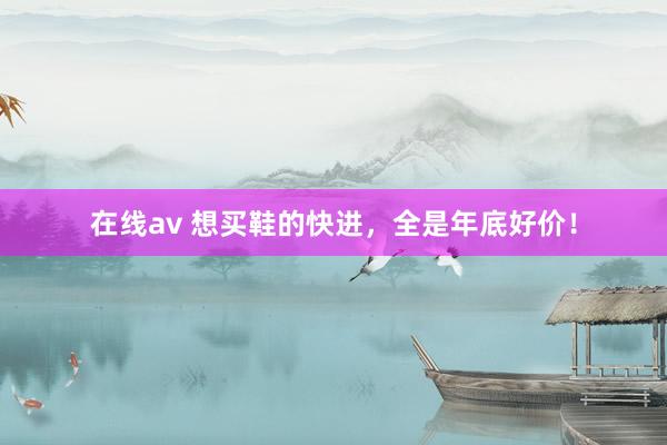 在线av 想买鞋的快进，全是年底好价！