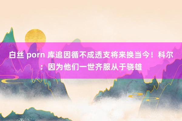 白丝 porn 库追因循不成透支将来换当今！科尔：因为他们一世齐服从于骁雄