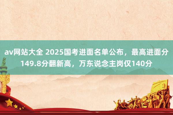 av网站大全 2025国考进面名单公布，最高进面分149.8分翻新高，万东说念主岗仅140分