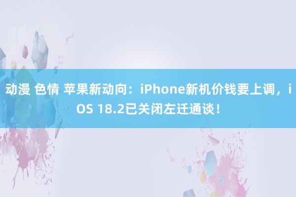 动漫 色情 苹果新动向：iPhone新机价钱要上调，iOS 18.2已关闭左迁通谈！
