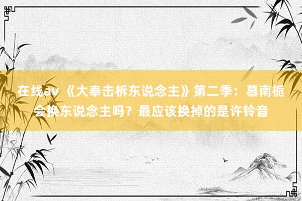 在线av 《大奉击柝东说念主》第二季：慕南栀会换东说念主吗？最应该换掉的是许铃音