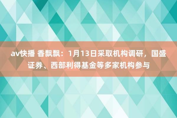 av快播 香飘飘：1月13日采取机构调研，国盛证券、西部利得基金等多家机构参与