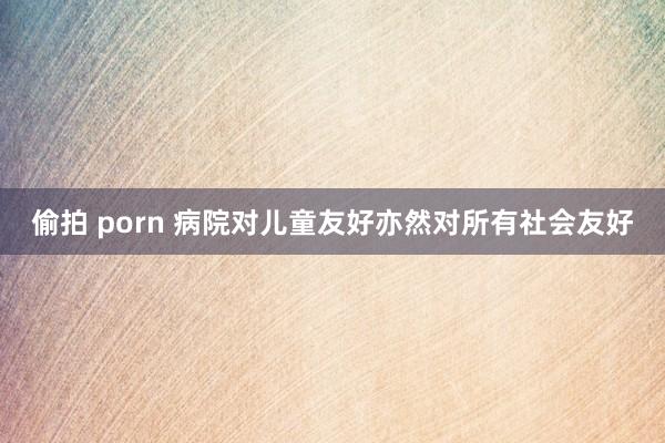 偷拍 porn 病院对儿童友好亦然对所有社会友好