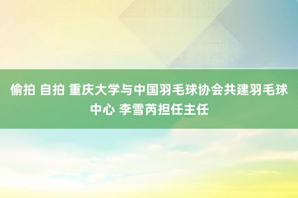 偷拍 自拍 重庆大学与中国羽毛球协会共建羽毛球中心 李雪芮担任主任