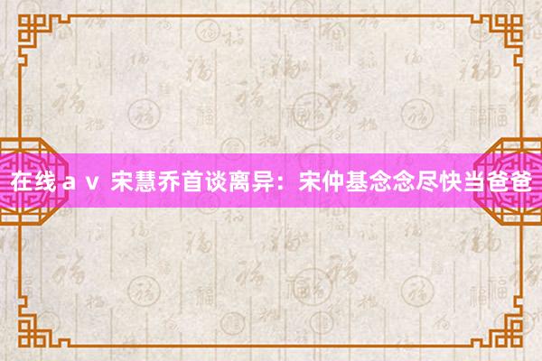 在线ａｖ 宋慧乔首谈离异：宋仲基念念尽快当爸爸