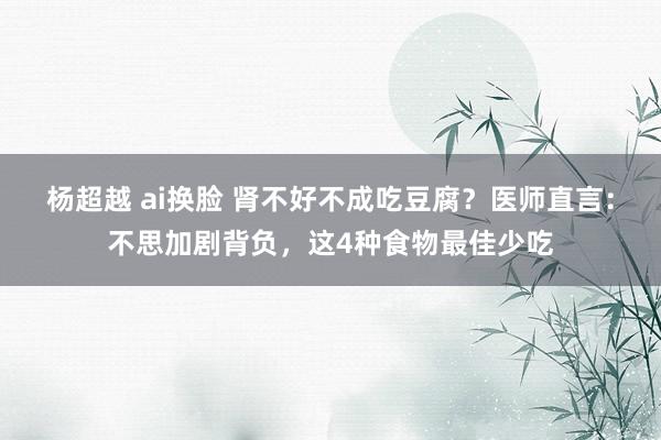 杨超越 ai换脸 肾不好不成吃豆腐？医师直言：不思加剧背负，这4种食物最佳少吃