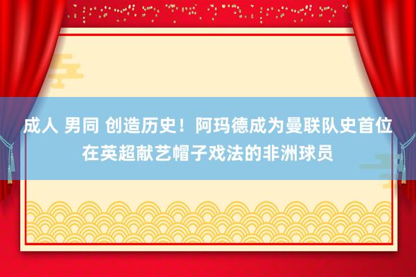 成人 男同 创造历史！阿玛德成为曼联队史首位在英超献艺帽子戏法的非洲球员