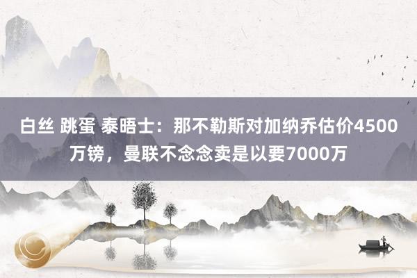 白丝 跳蛋 泰晤士：那不勒斯对加纳乔估价4500万镑，曼联不念念卖是以要7000万