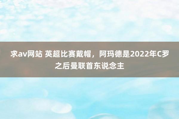 求av网站 英超比赛戴帽，阿玛德是2022年C罗之后曼联首东说念主