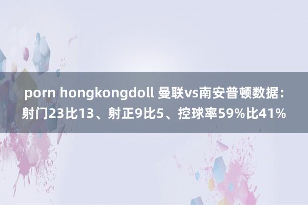 porn hongkongdoll 曼联vs南安普顿数据：射门23比13、射正9比5、控球率59%比41%