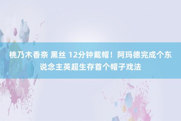 桃乃木香奈 黑丝 12分钟戴帽！阿玛德完成个东说念主英超生存首个帽子戏法