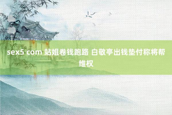 sex5 com 站姐卷钱跑路 白敬亭出钱垫付称将帮维权