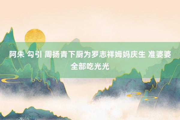 阿朱 勾引 周扬青下厨为罗志祥姆妈庆生 准婆婆全部吃光光