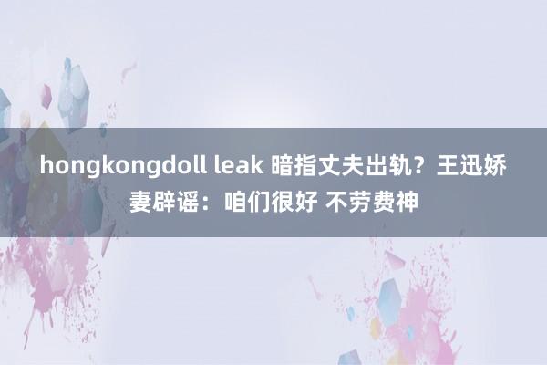 hongkongdoll leak 暗指丈夫出轨？王迅娇妻辟谣：咱们很好 不劳费神