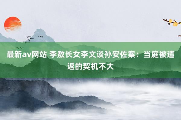 最新av网站 李敖长女李文谈孙安佐案：当庭被遣返的契机不大