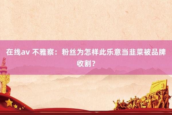 在线av 不雅察：粉丝为怎样此乐意当韭菜被品牌收割？