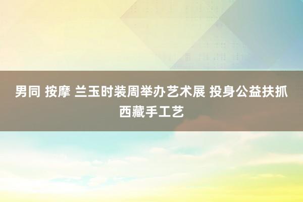 男同 按摩 兰玉时装周举办艺术展 投身公益扶抓西藏手工艺