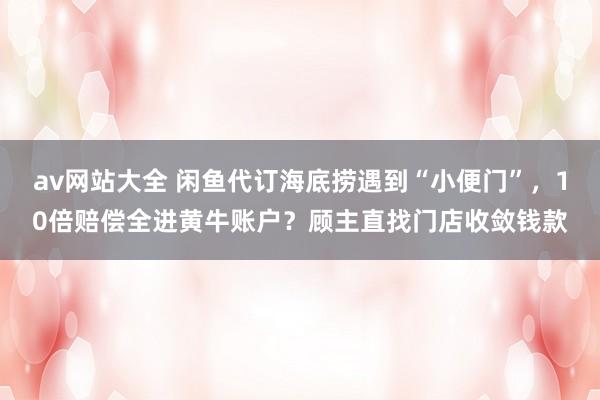 av网站大全 闲鱼代订海底捞遇到“小便门”，10倍赔偿全进黄牛账户？顾主直找门店收敛钱款