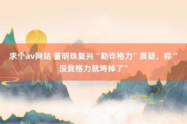 求个av网站 董明珠复兴“勒诈格力”质疑，称“没我格力就垮掉了”