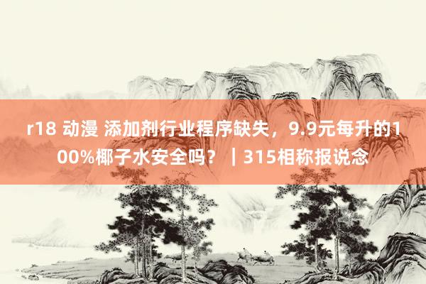 r18 动漫 添加剂行业程序缺失，9.9元每升的100%椰子水安全吗？｜315相称报说念