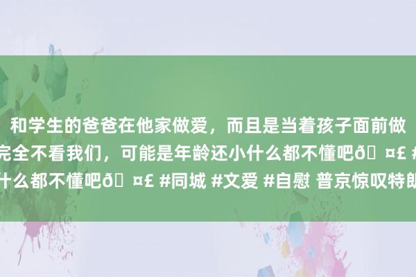 和学生的爸爸在他家做爱，而且是当着孩子面前做爱，太刺激了，孩子完全不看我们，可能是年龄还小什么都不懂吧🤣 #同城 #文爱 #自慰 普京惊叹特朗普