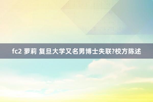 fc2 萝莉 复旦大学又名男博士失联?校方陈述
