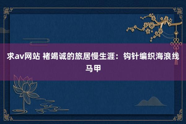 求av网站 褚竭诚的旅居慢生涯：钩针编织海浪线马甲