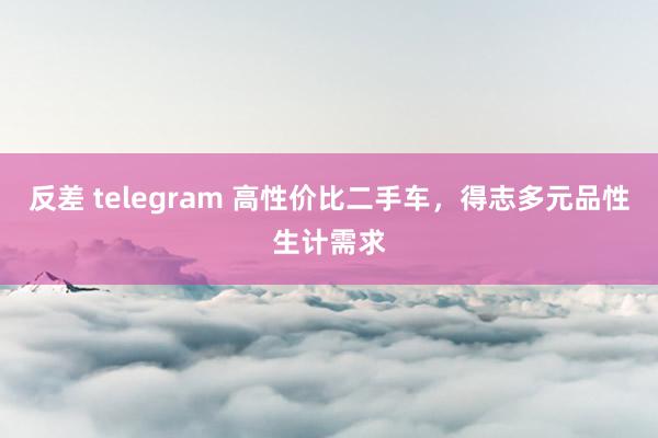 反差 telegram 高性价比二手车，得志多元品性生计需求