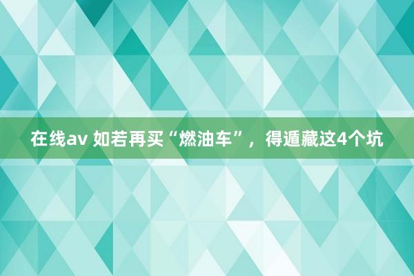 在线av 如若再买“燃油车”，得遁藏这4个坑