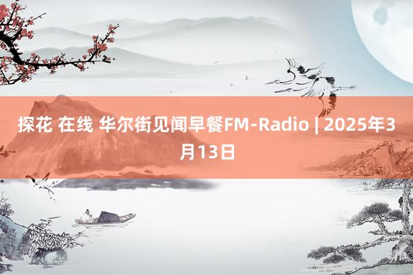 探花 在线 华尔街见闻早餐FM-Radio | 2025年3月13日