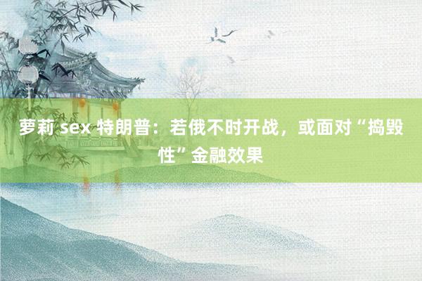 萝莉 sex 特朗普：若俄不时开战，或面对“捣毁性”金融效果