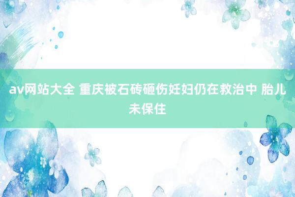 av网站大全 重庆被石砖砸伤妊妇仍在救治中 胎儿未保住