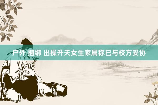 户外 捆绑 出操升天女生家属称已与校方妥协